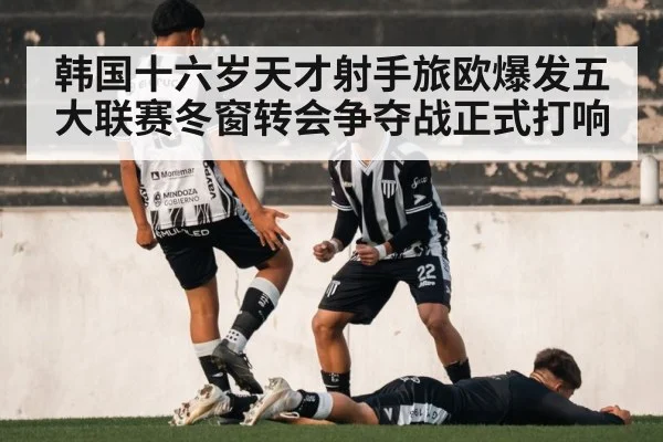 韩国十六岁天才射手旅欧爆发五大联赛冬窗转会争夺战正式打响