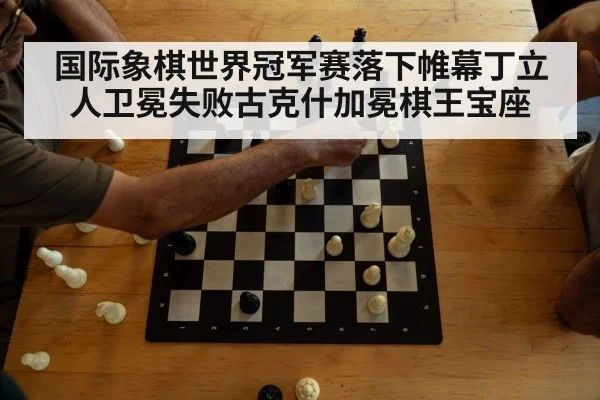 国际象棋世界冠军赛落下帷幕丁立人卫冕失败古克什加冕棋王宝座